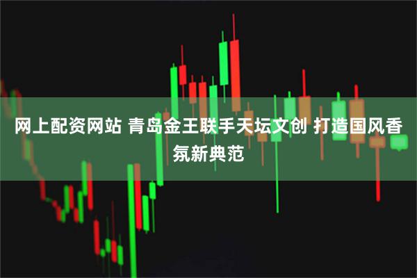 网上配资网站 青岛金王联手天坛文创 打造国风香氛新典范