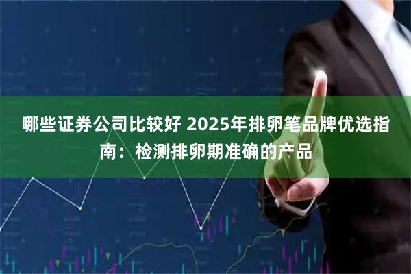 哪些证券公司比较好 2025年排卵笔品牌优选指南:检测排卵期准确的产品