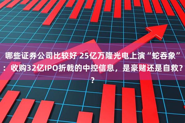 哪些证券公司比较好 25亿万隆光电上演“蛇吞象”：收购32亿IPO折戟的中控信息，是豪赌还是自救？